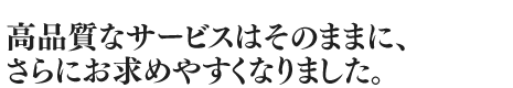 高品質なサービスはそのままに、さらにお求めやすくなりました。